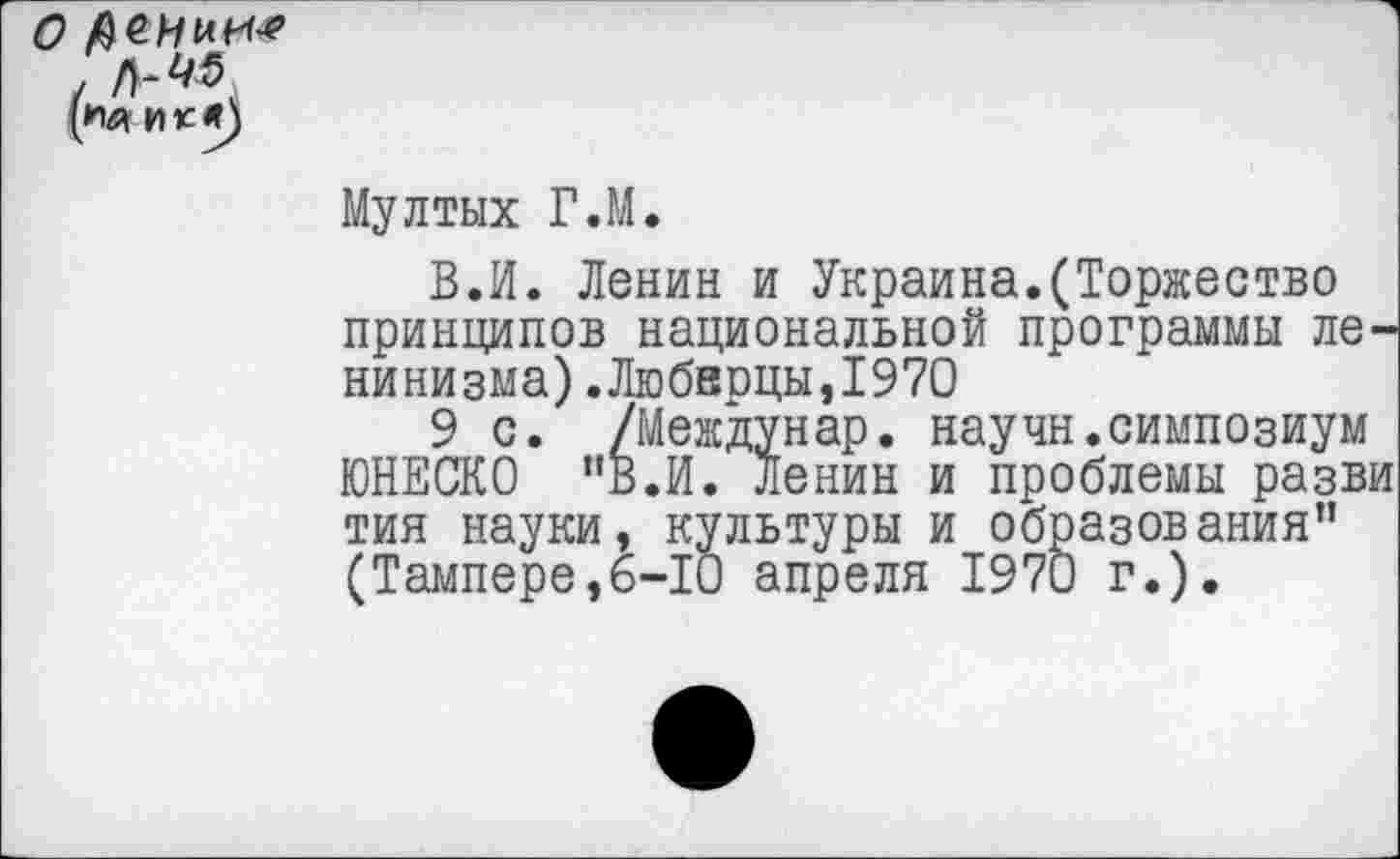 ﻿О деиии-*
Мултых Г.М.
В.И. Ленин и Украина.(Торжество принципов национальной программы ленинизма) .Люберцы,1970
9 с. /Междунар. научн.симпозиум ЮНЕСКО "В.И. Ленин и проблемы разви тип науки, культуры и образования” (Тампере,6-10 апреля 1970 г.).